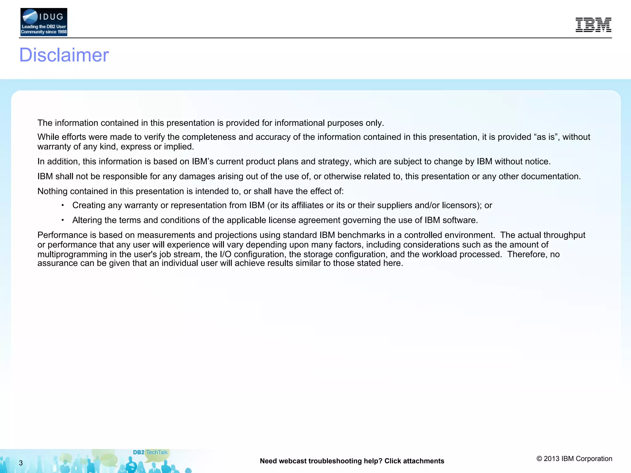 © 2013 IBM Corporation
3 Need webcast troubleshooting help? Click attachments
Disclaimer
The information contained in this presentation is provided for informational purposes only.
While efforts were made to verify the completeness and accuracy of the information contained in this presentation, it is provided “as is”, without
warranty of any kind, express or implied.
In addition, this information is based on IBM’s current product plans and strategy, which are subject to change by IBM without notice.
IBM shall not be responsible for any damages arising out of the use of, or otherwise related to, this presentation or any other documentation.
Nothing contained in this presentation is intended to, or shall have the effect of:
•  Creating any warranty or representation from IBM (or its affiliates or its or their suppliers and/or licensors); or
•  Altering the terms and conditions of the applicable license agreement governing the use of IBM software.
Performance is based on measurements and projections using standard IBM benchmarks in a controlled environment. The actual throughput
or performance that any user will experience will vary depending upon many factors, including considerations such as the amount of
multiprogramming in the user's job stream, the I/O configuration, the storage configuration, and the workload processed. Therefore, no
assurance can be given that an individual user will achieve results similar to those stated here.
 