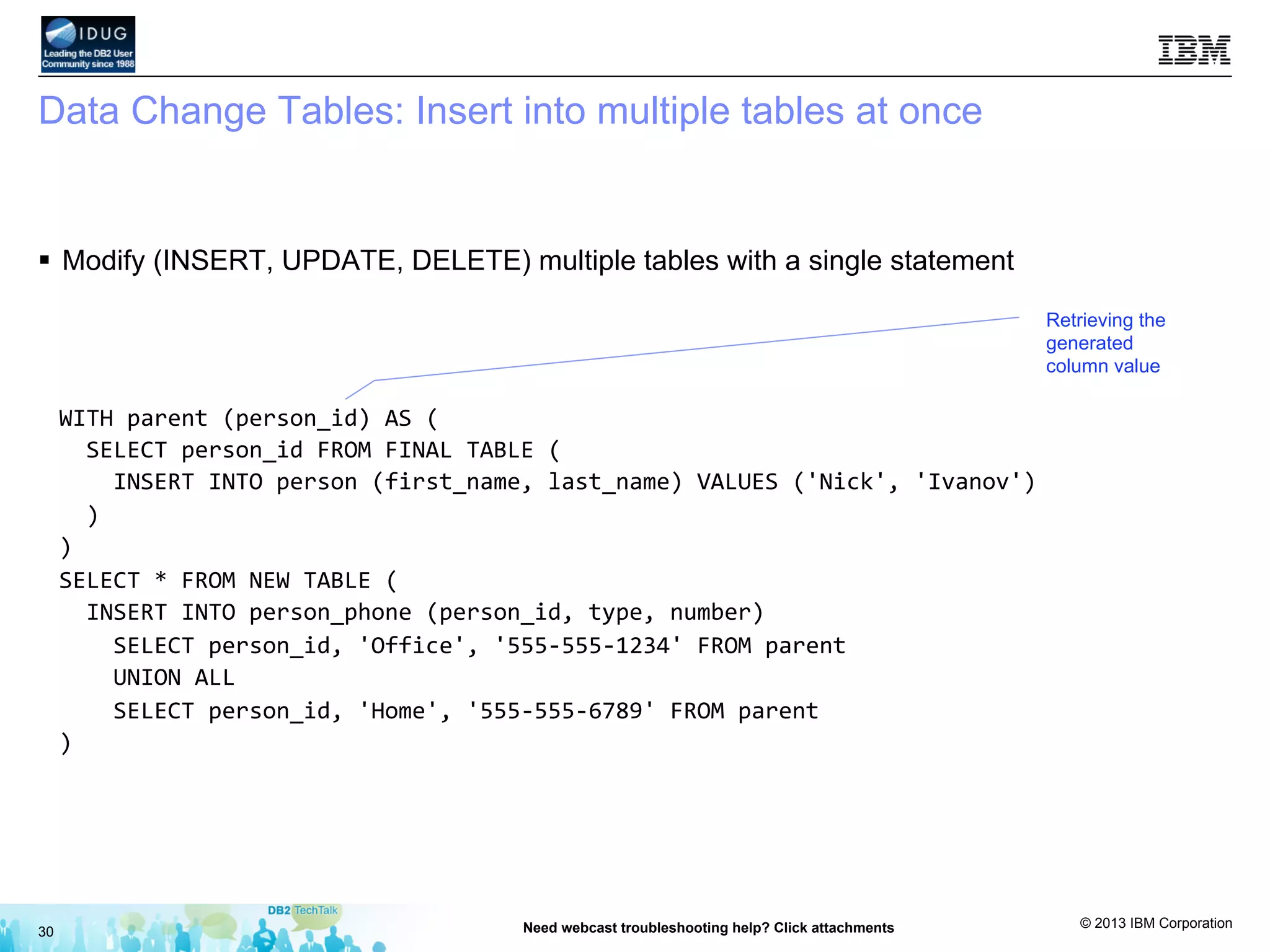 © 2013 IBM Corporation
Data Change Tables: Insert into multiple tables at once
§  Modify (INSERT, UPDATE, DELETE) multiple tables with a single statement
30 Need webcast troubleshooting help? Click attachments
WITH	
  parent	
  (person_id)	
  AS	
  (	
  
	
  	
  SELECT	
  person_id	
  FROM	
  FINAL	
  TABLE	
  (	
  
	
  	
  	
  	
  INSERT	
  INTO	
  person	
  (first_name,	
  last_name)	
  VALUES	
  ('Nick',	
  'Ivanov')	
  	
  
	
  	
  )	
  
)	
  
SELECT	
  *	
  FROM	
  NEW	
  TABLE	
  (	
  
	
  	
  INSERT	
  INTO	
  person_phone	
  (person_id,	
  type,	
  number)	
  	
  
	
  	
  	
  	
  SELECT	
  person_id,	
  'Office',	
  '555-­‐555-­‐1234'	
  FROM	
  parent	
  
	
  	
  	
  	
  UNION	
  ALL	
  
	
  	
  	
  	
  SELECT	
  person_id,	
  'Home',	
  '555-­‐555-­‐6789'	
  FROM	
  parent	
  
)	
  
	
  
	
  
	
  
	
  
Retrieving the
generated
column value
 