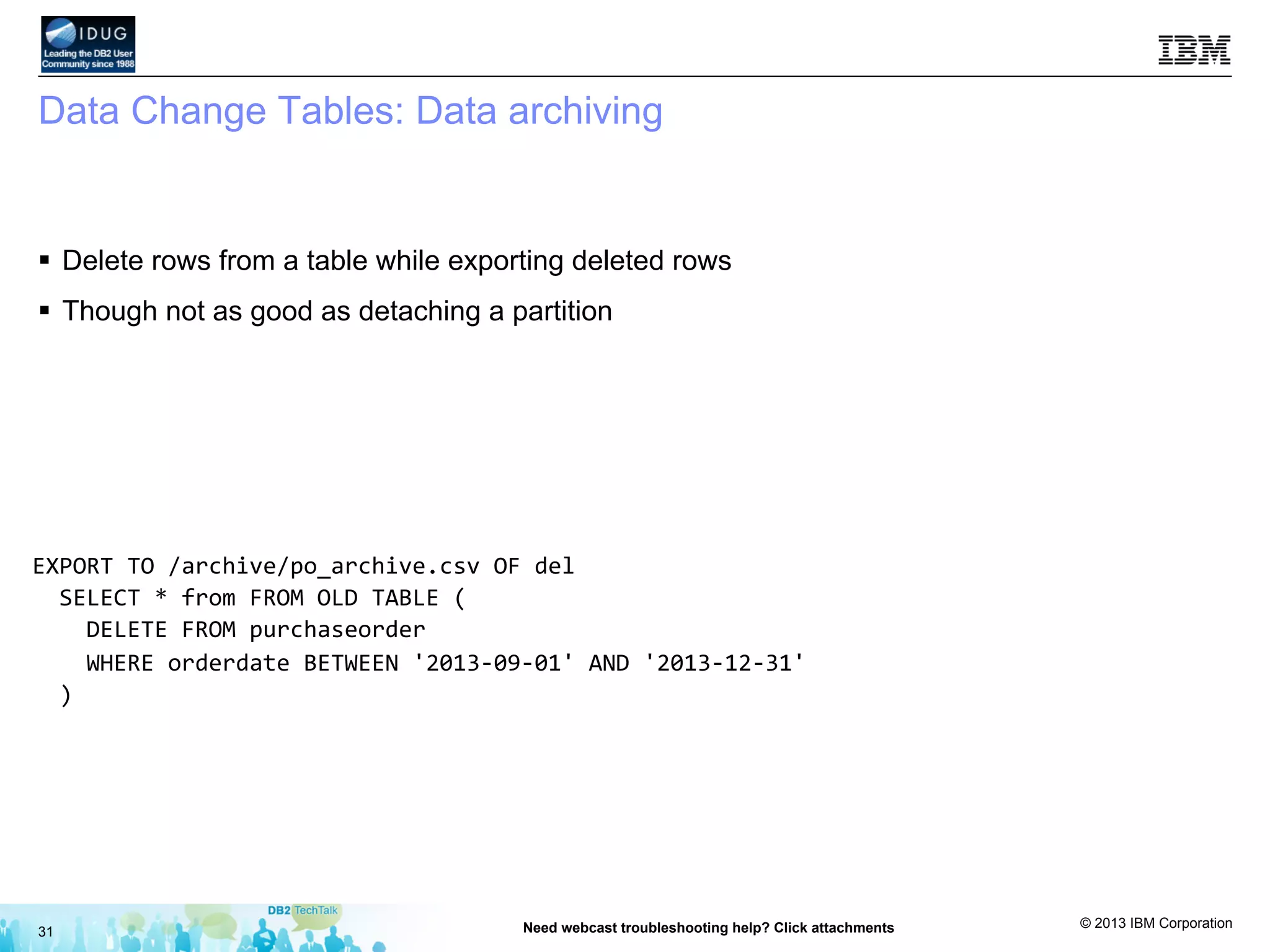 © 2013 IBM Corporation
Data Change Tables: Data archiving
§  Delete rows from a table while exporting deleted rows
§  Though not as good as detaching a partition
31 Need webcast troubleshooting help? Click attachments
EXPORT	
  TO	
  /archive/po_archive.csv	
  OF	
  del	
  	
  
	
  	
  SELECT	
  *	
  from	
  FROM	
  OLD	
  TABLE	
  (	
  
	
  	
  	
  	
  DELETE	
  FROM	
  purchaseorder	
  	
  
	
  	
  	
  	
  WHERE	
  orderdate	
  BETWEEN	
  '2013-­‐09-­‐01'	
  AND	
  '2013-­‐12-­‐31'	
  	
  
	
  	
  )	
  
	
  
	
  
	
  
	
  
	
  
 