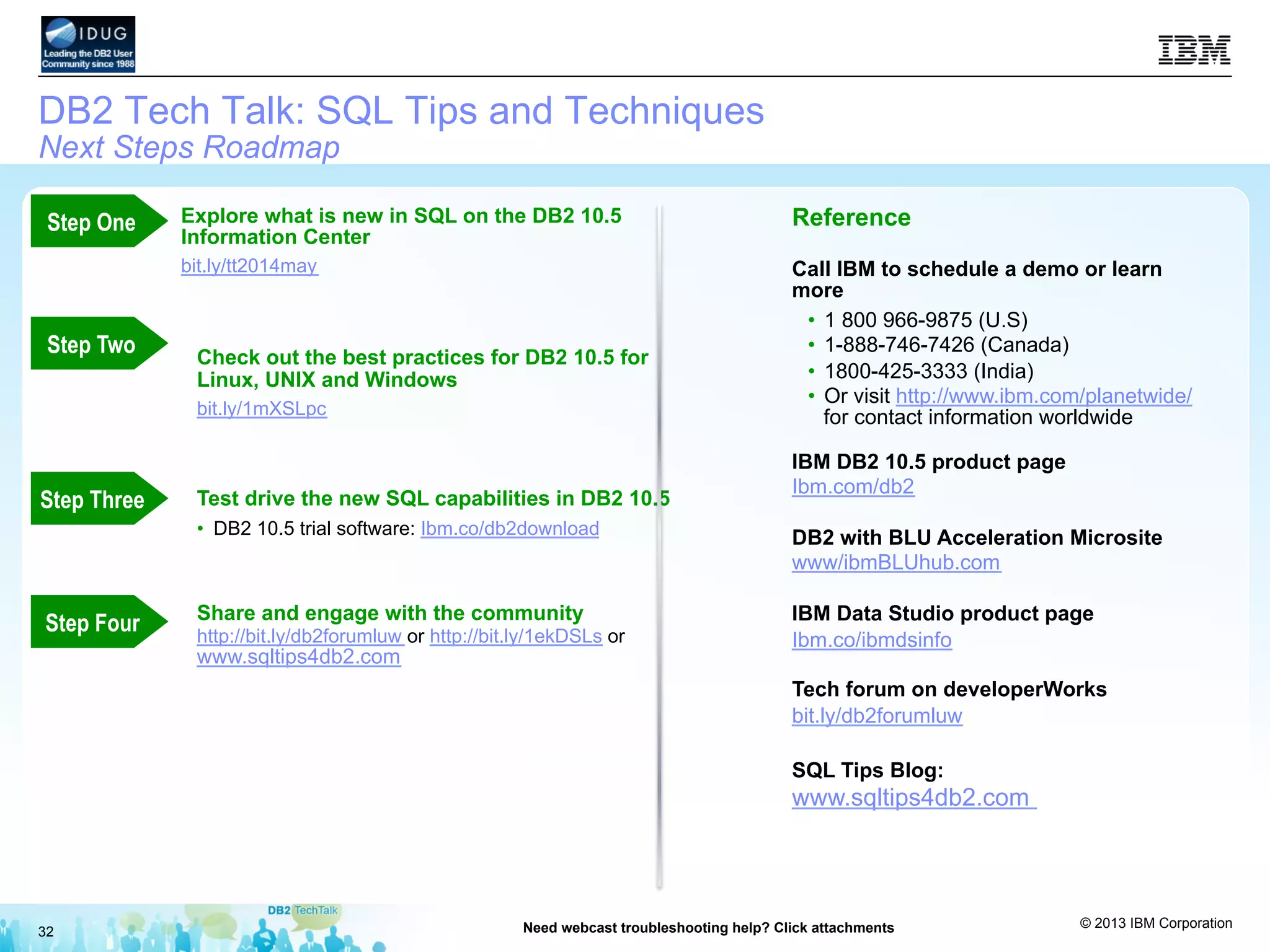 © 2013 IBM Corporation
32 Need webcast troubleshooting help? Click attachments
DB2 Tech Talk: SQL Tips and Techniques
Next Steps Roadmap
Explore what is new in SQL on the DB2 10.5
Information Center
bit.ly/tt2014may
Check out the best practices for DB2 10.5 for
Linux, UNIX and Windows
bit.ly/1mXSLpc
Test drive the new SQL capabilities in DB2 10.5
•  DB2 10.5 trial software: Ibm.co/db2download
Share and engage with the community
http://bit.ly/db2forumluw or http://bit.ly/1ekDSLs or
www.sqltips4db2.com
Reference
Call IBM to schedule a demo or learn
more
•  1 800 966-9875 (U.S)
•  1-888-746-7426 (Canada)
•  1800-425-3333 (India)
•  Or visit http://www.ibm.com/planetwide/
for contact information worldwide
IBM DB2 10.5 product page
Ibm.com/db2
DB2 with BLU Acceleration Microsite
www/ibmBLUhub.com
IBM Data Studio product page
Ibm.co/ibmdsinfo
Tech forum on developerWorks
bit.ly/db2forumluw
SQL Tips Blog:
www.sqltips4db2.com
Step Three
Step Two
Step One
Step Four
 