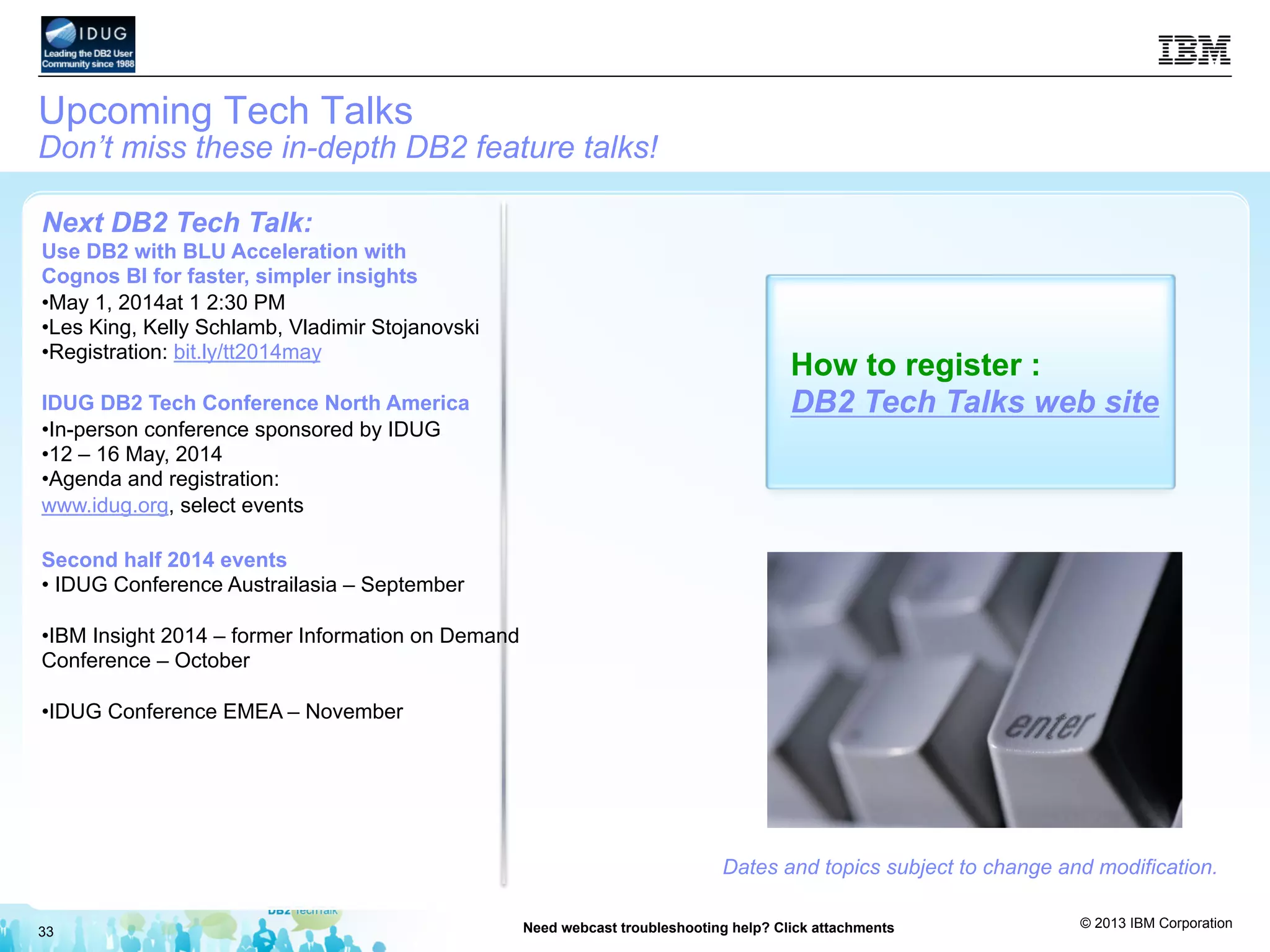 © 2013 IBM Corporation
33 Need webcast troubleshooting help? Click attachments
Upcoming Tech Talks
Don’t miss these in-depth DB2 feature talks!
Dates and topics subject to change and modification.
How to register :
DB2 Tech Talks web site
Next DB2 Tech Talk:
Use DB2 with BLU Acceleration with
Cognos BI for faster, simpler insights
• May 1, 2014at 1 2:30 PM
• Les King, Kelly Schlamb, Vladimir Stojanovski
• Registration: bit.ly/tt2014may
IDUG DB2 Tech Conference North America
• In-person conference sponsored by IDUG
• 12 – 16 May, 2014
• Agenda and registration:
www.idug.org, select events
Second half 2014 events
• IDUG Conference Austrailasia – September
• IBM Insight 2014 – former Information on Demand
Conference – October
• IDUG Conference EMEA – November
 