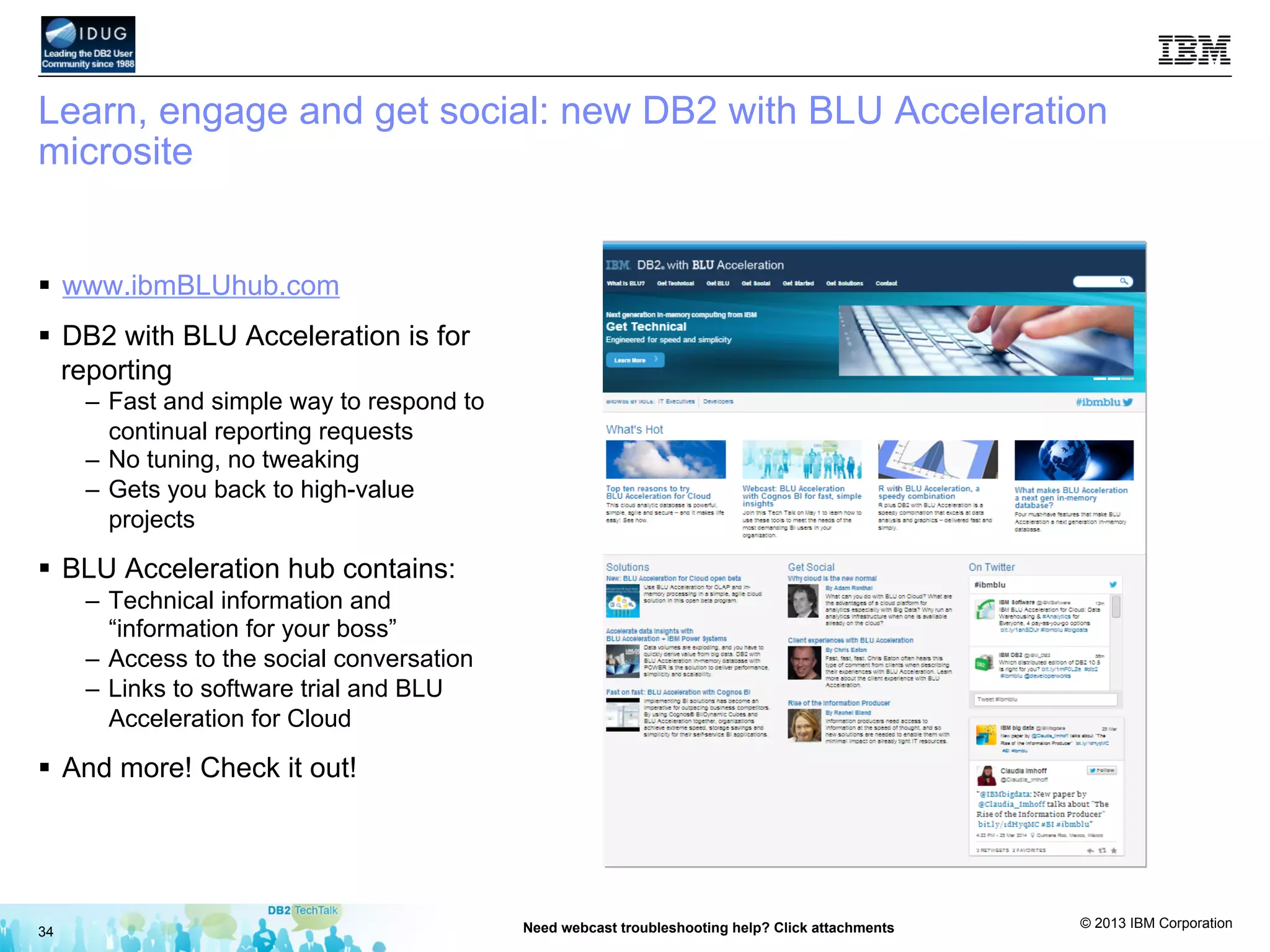 © 2013 IBM Corporation
Learn, engage and get social: new DB2 with BLU Acceleration
microsite
§  www.ibmBLUhub.com
§  DB2 with BLU Acceleration is for
reporting
–  Fast and simple way to respond to
continual reporting requests
–  No tuning, no tweaking
–  Gets you back to high-value
projects
§  BLU Acceleration hub contains:
–  Technical information and
“information for your boss”
–  Access to the social conversation
–  Links to software trial and BLU
Acceleration for Cloud
§  And more! Check it out!
34 Need webcast troubleshooting help? Click attachments
 