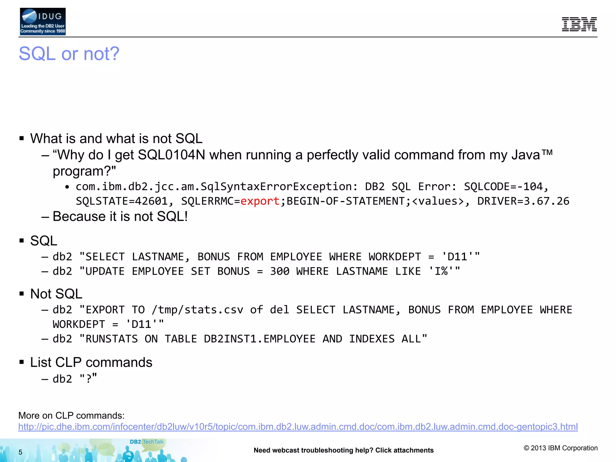 © 2013 IBM Corporation
SQL or not?
§  What is and what is not SQL
– “Why do I get SQL0104N when running a perfectly valid command from my Java™
program?"
•  com.ibm.db2.jcc.am.SqlSyntaxErrorException:	
  DB2	
  SQL	
  Error:	
  SQLCODE=-­‐104,	
  
SQLSTATE=42601,	
  SQLERRMC=export;BEGIN-­‐OF-­‐STATEMENT;<values>,	
  DRIVER=3.67.26	
  
– Because it is not SQL!
§  SQL
–  db2	
  "SELECT	
  LASTNAME,	
  BONUS	
  FROM	
  EMPLOYEE	
  WHERE	
  WORKDEPT	
  =	
  'D11'"	
  
–  db2	
  "UPDATE	
  EMPLOYEE	
  SET	
  BONUS	
  =	
  300	
  WHERE	
  LASTNAME	
  LIKE	
  'I%'"	
  
§  Not SQL
–  db2	
  "EXPORT	
  TO	
  /tmp/stats.csv	
  of	
  del	
  SELECT	
  LASTNAME,	
  BONUS	
  FROM	
  EMPLOYEE	
  WHERE	
  
WORKDEPT	
  =	
  'D11'"	
  
–  db2	
  "RUNSTATS	
  ON	
  TABLE	
  DB2INST1.EMPLOYEE	
  AND	
  INDEXES	
  ALL"	
  
§  List CLP commands
–  db2	
  "?"
5 Need webcast troubleshooting help? Click attachments
More on CLP commands:
http://pic.dhe.ibm.com/infocenter/db2luw/v10r5/topic/com.ibm.db2.luw.admin.cmd.doc/com.ibm.db2.luw.admin.cmd.doc-gentopic3.html
 