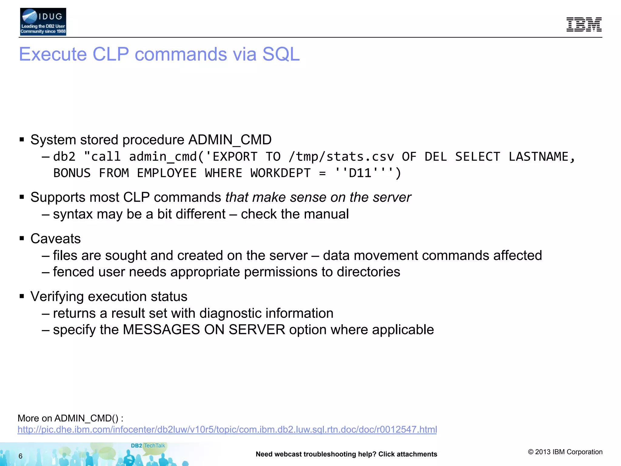 © 2013 IBM Corporation
Execute CLP commands via SQL
§  System stored procedure ADMIN_CMD
– db2	
  "call	
  admin_cmd('EXPORT	
  TO	
  /tmp/stats.csv	
  OF	
  DEL	
  SELECT	
  LASTNAME,	
  
BONUS	
  FROM	
  EMPLOYEE	
  WHERE	
  WORKDEPT	
  =	
  ''D11''')	
  
§  Supports most CLP commands that make sense on the server
– syntax may be a bit different – check the manual
§  Caveats
– files are sought and created on the server – data movement commands affected
– fenced user needs appropriate permissions to directories
§  Verifying execution status
– returns a result set with diagnostic information
– specify the MESSAGES ON SERVER option where applicable
6 Need webcast troubleshooting help? Click attachments
More on ADMIN_CMD() :
http://pic.dhe.ibm.com/infocenter/db2luw/v10r5/topic/com.ibm.db2.luw.sql.rtn.doc/doc/r0012547.html
 