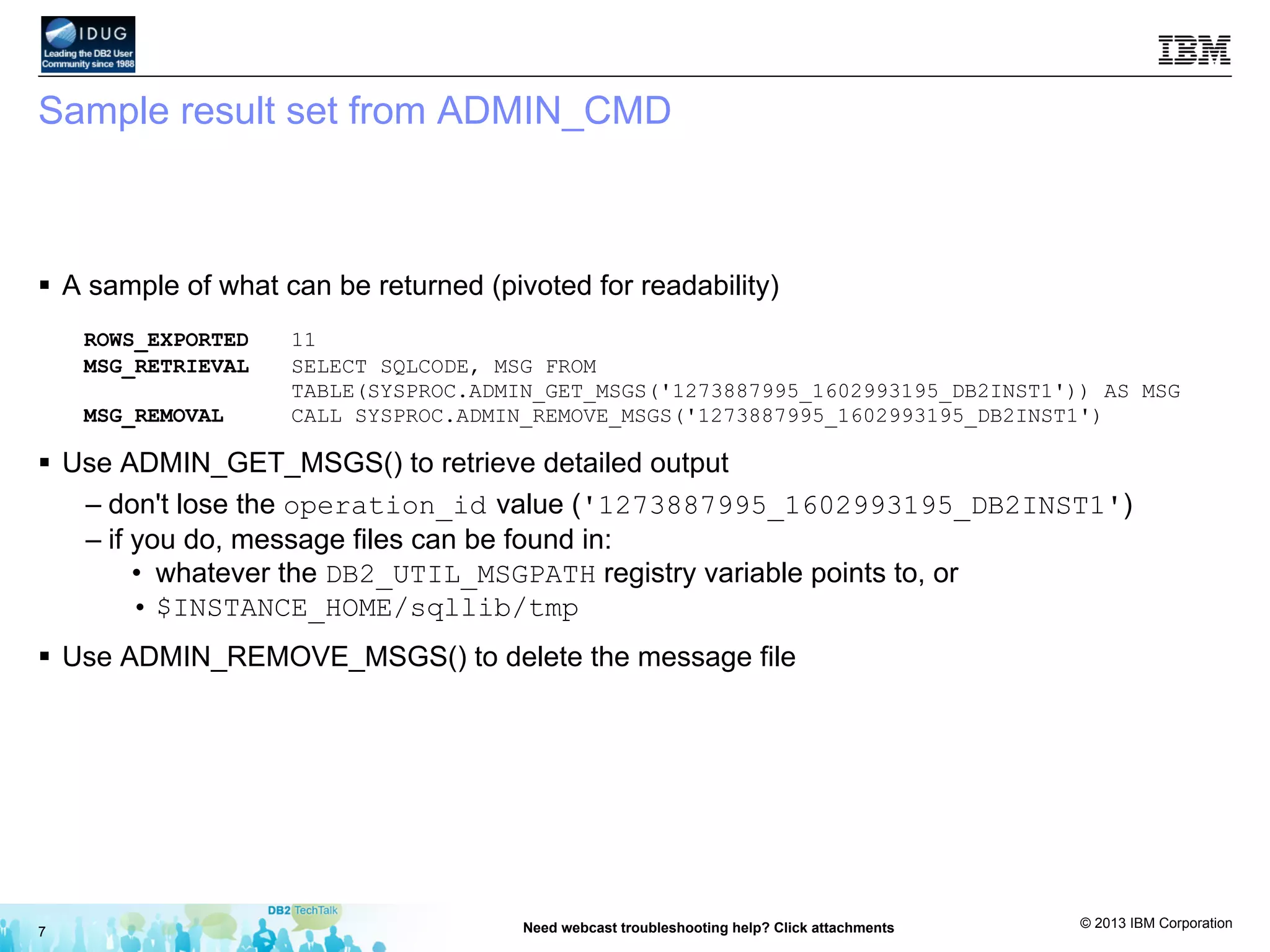 © 2013 IBM Corporation
Sample result set from ADMIN_CMD
§  A sample of what can be returned (pivoted for readability)
ROWS_EXPORTED 11
MSG_RETRIEVAL SELECT SQLCODE, MSG FROM
TABLE(SYSPROC.ADMIN_GET_MSGS('1273887995_1602993195_DB2INST1')) AS MSG
MSG_REMOVAL CALL SYSPROC.ADMIN_REMOVE_MSGS('1273887995_1602993195_DB2INST1')
§  Use ADMIN_GET_MSGS() to retrieve detailed output
– don't lose the operation_id value ('1273887995_1602993195_DB2INST1')
– if you do, message files can be found in:
•  whatever the DB2_UTIL_MSGPATH registry variable points to, or
• $INSTANCE_HOME/sqllib/tmp
§  Use ADMIN_REMOVE_MSGS() to delete the message file
7 Need webcast troubleshooting help? Click attachments
 