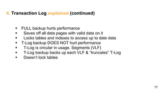 17
4. Transaction Log explained (continued)
 FULL backup hurts performance
 Saves off all data pages with valid data on it
 Locks tables and indexes to access up to date data
 T-Log backup DOES NOT hurt performance
 T-Log is circular in usage. Segments (VLF)
 T-Log backup backs up each VLF & “truncates” T-Log
 Doesn’t lock tables
 