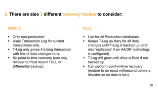 18
5. There are also 2 different recovery modes to consider:
SIMPLE
 Only non-production
 Uses Transaction Log for current
transactions only.
 T-Log only grows if a long transaction
with lots of data changes runs.
 No point-in-time recovery (can only
recover to most recent FULL or
Differential backup).
FULL
 Use for all Production databases.
 Keeps T-Log as diary for all data
changes until T-Log is backed up (and
also ‘replicated’ if an HA/DR technology
is configured).
 T-Log will grow until drive is filled if not
backed up.
 Can perform point-in-time recovery
(restore to an exact millisecond before a
disaster so no data is lost).
 