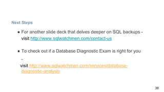 Next Steps
● For another slide deck that delves deeper on SQL backups -
visit http://www.sqlwatchmen.com/contact-us
● To check out if a Database Diagnostic Exam is right for you
-
visit http://www.sqlwatchmen.com/services/database-
diagnostic-analysis
38
 
