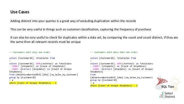 Use Cases
Adding distinct into your queries is a great way of excluding duplication within the records
This can be very useful in things such as customer classification, capturing the frequency of purchase
It can also be very useful to check for duplicates within a data set, by comparing the count and count distinct, if they are
the same then all relevant records must be unique
-- Customers with only one order
select [CustomerID], TotalSales from
(
select [CustomerID], SUM(LineTotal) as TotalSales
, COUNT( [shipdate]) as [Count of ShipDates]
, COUNT (distinct [shipdate]) as [Count of Unique
ShipDates]
from [AdventureWorks2019].[dbo].[vw_Sales_by_Customer]
group by [CustomerID]
) a
where [Count of Unique ShipDates] = 1
-- Customers with more than one order
select [CustomerID], TotalSales from
(
select [CustomerID], SUM(LineTotal) as TotalSales
, COUNT( [shipdate]) as [Count of ShipDates]
, COUNT (distinct [shipdate]) as [Count of Unique
ShipDates]
from
[AdventureWorks2019].[dbo].[vw_Sales_by_Customer]
group by [CustomerID]
) a
where [Count of Unique ShipDates] > 1
 