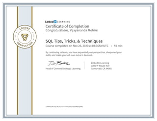Certificate of Completion
Congratulations, Vijayananda Mohire
SQL Tips, Tricks, & Techniques
Course completed on Nov 25, 2020 at 07:36AM UTC • 59 min
By continuing to learn, you have expanded your perspective, sharpened your
skills, and made yourself even more in demand.
Head of Content Strategy, Learning
LinkedIn Learning
1000 W Maude Ave
Sunnyvale, CA 94085
Certificate Id: Af7D2t3TFhX4iLS0U5bz0MEey0Rx
 