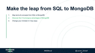 Make the leap from SQL to MongoDB
1. Map terms & concepts from SQL to MongoDB
2. Discover the 4 humongous advantages of MongoDB
3. Change your mindset in 3 key ways
#MDBlocal @Lauren_Schaef
 