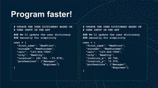 Program faster!
# UPDATE THE USER DICTIONARY BASED ON
# USER INPUT IN THE APP
### We'll update the user dictionary
### manually for simplicity
user = {
"first_name": "NewFirst",
"surname": "NewSurname",
"cell": "123-456-7890",
"city": "NewCity",
"location": [40.762, -73.979],
"professions": ["Manager",
"Engineer"]
}
# UPDATE THE USER DICTIONARY BASED ON
# USER INPUT IN THE APP
### We'll update the user dictionary
### manually for simplicity
user = {
"first_name": "NewFirst",
"surname": "NewSurname",
"cell": "123-456-7890",
"city": "NewCity",
"location_x": 40.762,
"location_y": 73.979,
"professions": ["Manager",
"Engineer"]
}
 