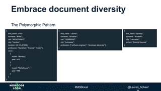 Embrace document diversity
The Polymorphic Pattern
{
first_name: "Paul",
surname: "Miller",
cell: "447557505611",
city: "London",
location: [45.123,47.232],
profession: ["banking", "finance", "trader"],
cars: [
{
model: "Bentley",
year: 1973
},
{
model: "Rolls Royce",
year: 1965
}
]
}
{
first_name: ”Lauren",
surname: ”Schaefer",
cell: ”1235552222",
city: ”Lancaster",
profession: [”software engineer", ”developer advocate"],
}
{
first_name: ”Sydney",
surname: ”Schaefer",
city: ”Lancaster",
school: ”Daisy’s Daycare”
}
#MDBlocal @Lauren_Schaef
 