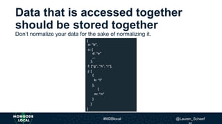 Don’t normalize your data for the sake of normalizing it.
{
a: “b”,
c: {
d: “e”
...
},
f: [“g”, “h”, “i”],
j: [
{
k: “l”
},
{
m: “n”
}
]
}
Data that is accessed together
should be stored together
#MDBlocal @Lauren_Schaef
 