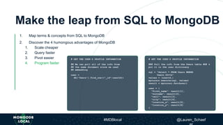 Make the leap from SQL to MongoDB
1. Map terms & concepts from SQL to MongoDB
2. Discover the 4 humongous advantages of MongoDB
1. Scale cheaper
2. Query faster
3. Pivot easier
4. Program faster
# GET THE USER'S PROFILE INFORMATION
## We can pull all of the info from
## the same document since we used
## embedding
user =
db['Users'].find_one({"_id":userId})
# GET THE USER'S PROFILE INFORMATION
### Pull the info from the Users table ### &
put it in the user dictionary
sql = "Select * FROM Users WHERE
Users.ID=%s”
values = (userId,)
mycursor.execute(sql, values)
result = mycursor.fetchone()
user = {
"first_name": result[1],
"surname": result[2],
"cell": result[3],
"city": result[4],
"location_x": result[5],
"location_y": result[6]
}
#MDBlocal @Lauren_Schaef
 
