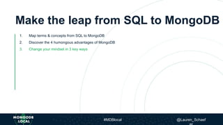 Make the leap from SQL to MongoDB
1. Map terms & concepts from SQL to MongoDB
2. Discover the 4 humongous advantages of MongoDB
3. Change your mindset in 3 key ways
#MDBlocal @Lauren_Schaef
 