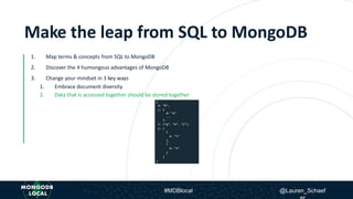 Make the leap from SQL to
MongoDB1. Map terms & concepts from SQL to MongoDB
2. Discover the 4 humongous advantages of MongoDB
3. Change your mindset in 3 key ways
1. Embrace document diversity
2. Data that is accessed together should be stored together
Make the leap from SQL to MongoDB
1. Map terms & concepts from SQL to MongoDB
2. Discover the 4 humongous advantages of MongoDB
3. Change your mindset in 3 key ways
1. Embrace document diversity
2. Data that is accessed together should be stored together
#MDBlocal @Lauren_Schaef
 