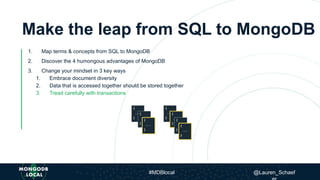 Make the leap from SQL to MongoDB
1. Map terms & concepts from SQL to MongoDB
2. Discover the 4 humongous advantages of MongoDB
3. Change your mindset in 3 key ways
1. Embrace document diversity
2. Data that is accessed together should be stored together
3. Tread carefully with transactions
#MDBlocal @Lauren_Schaef
 