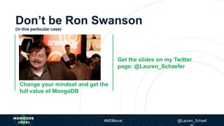 Don’t be Ron Swanson
(in this particular case)
Change your mindset and get the
full value of MongoDB
Change your mindset &
get the full value of MongoDB
Get the slides on my Twitter
page: @Lauren_Schaefer
#MDBlocal @Lauren_Schaef
 