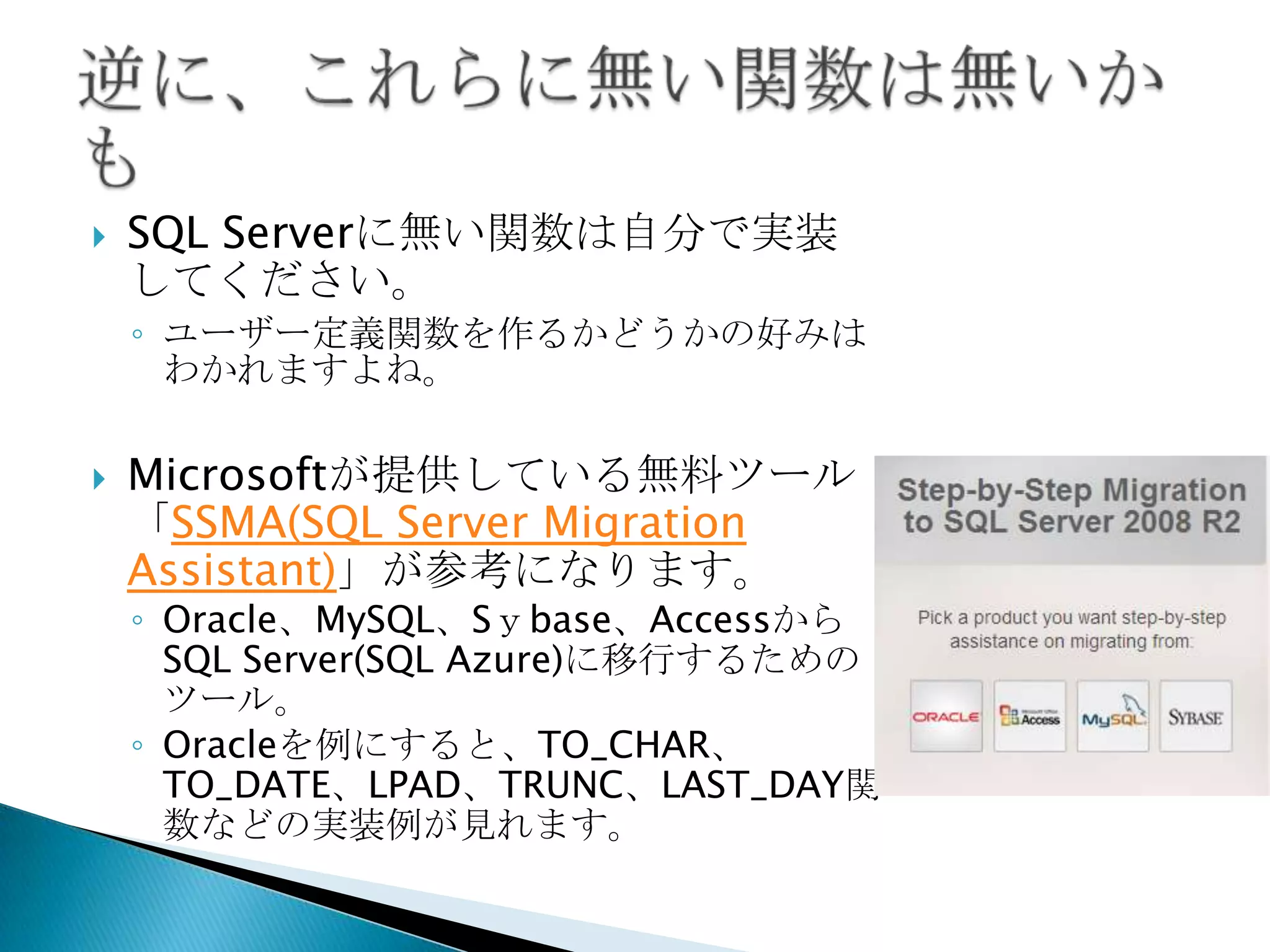    SQL Serverに無い関数は自分で実装
    してください。
    ◦ ユーザー定義関数を作るかどうかの好みは
      わかれますよね。

   Microsoftが提供している無料ツール
    「SSMA(SQL Server Migration
    Assistant)」が参考になります。
    ◦ Oracle、MySQL、Sｙbase、Accessから
      SQL Server(SQL Azure)に移行するための
      ツール。
    ◦ Oracleを例にすると、TO_CHAR、
      TO_DATE、LPAD、TRUNC、LAST_DAY関
      数などの実装例が見れます。
 