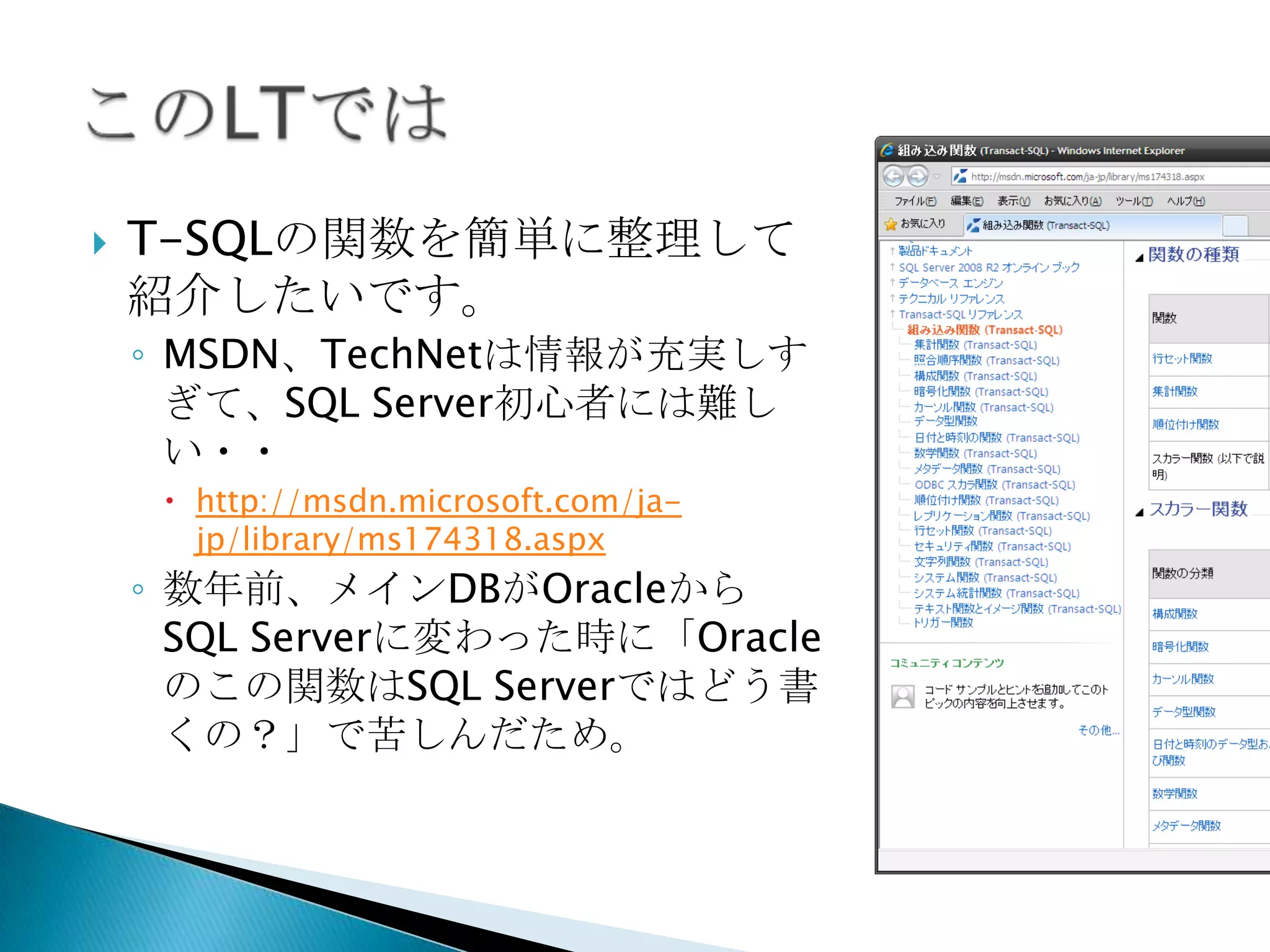    T-SQLの関数を簡単に整理して
    紹介したいです。
    ◦ MSDN、TechNetは情報が充実しす
      ぎて、SQL Server初心者には難し
      い・・
      http://msdn.microsoft.com/ja-
       jp/library/ms174318.aspx
    ◦ 数年前、メインDBがOracleから
      SQL Serverに変わった時に「Oracle
      のこの関数はSQL Serverではどう書
      くの？」で苦しんだため。
 