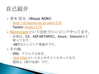    青木 淳夫（Atsuo AOKI）
    ◦ http://d.hatena.ne.jp/aoki1210
    ◦ Twitter @aoki1210
   Nextscapeという会社でエンジニアやってます。
    ◦ 仕事は、C#、ASP.NET(MVC)、Azure、Sitecoreなど
      使ってます。
    ◦ .NETなエンジニア募集中です。
   その他
    ◦ OSS、アジャイル好き。
    ◦ .Net Clipsというまとめサイトもやってます。
    ◦ 関西人（神戸出身）です。
 