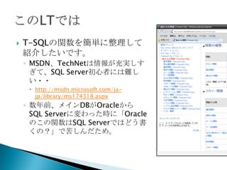    T-SQLの関数を簡単に整理して
    紹介したいです。
    ◦ MSDN、TechNetは情報が充実しす
      ぎて、SQL Server初心者には難し
      い・・
      http://msdn.microsoft.com/ja-
       jp/library/ms174318.aspx
    ◦ 数年前、メインDBがOracleから
      SQL Serverに変わった時に「Oracle
      のこの関数はSQL Serverではどう書
      くの？」で苦しんだため。
 