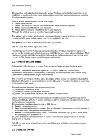 SQL Server DBA Training



There are two methods of authentication for logins: Windows authentication (equivalent to an
ops$ login in oracle) and mixed mode authentication, which is a username/password separate
from the operating system.

Service access requests would involve four stages:
1. Create login account
2. Create user account – one for each database for which access is required
3. Assign login account to above user accounts
4. Assign permissions and roles to the above user accounts
Although the whole process is simplified by using the wizards.

The sa login is the system administrator – equivalent to sys in oracle. It should not be used
outside the DBA team. It often has its login rights disabled for security.

The guest account also is often dropped for security reasons.

Lab 3.1 – add then revoke logins and users.

Prior to SQL Server 2008 Release 2, accounts which had Windows local admin rights on a
server (similar to sudo root rights in linux) also had SQL Server system admin rights login. That
has been changed with SQL Server 2008 Release 2, so that these accounts cannot now even
connect to SQL Server unless explicitly granted login rights.

3.2 Permissions and Roles
Roles exist in SQL Server as in oracle. Roles are either Server level or Database level.

There are 7 fixed server level roles (sysadmin; dbcreator; diskadmin; processadmin;
serveradmin; setupadmin; securityadmin, bulkadmin), 9 Fixed Database roles, and as many
User-defined Database roles as you want to create.

The sysadmin server level role has DBA+ privileges, and so should not be granted outside the
DBA team. Dbcreator is occasionally given to non-DBA users. The other fixed server level roles
are in practice never used.

Three of the database level roles are commonly used:
db_datareader – select any table
db_datawriter – insert/update/delete any table
db_owner – full power in that database, like an oracle schema owner

Object Permissions are granted to user accounts or database roles through the SQL Server
Management Studio GUI. As in oracle, permissions can be implemented at column level. Roles
can be assigned passwords.
Three separate object permissions exist in SQL Server:
1. Grant – can perform action
2. Deny – cannot perform action (strong). This applies even if the user account is a member of
    a role which has been granted the permission.
3. Revoke – cannot perform action (weak). This will be overridden by a grant to a role which
    the user account is a member of.
So Grant and Revoke are the same as in oracle. The additional Deny command is an extra
strong form of Revoke.

Lab 3.2 – create a role and add users, then grant statement and object permissions to users
and/or role.

3.3 Database Owner
                                                                          Page 10 of 48
 