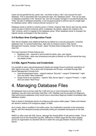 SQL Server DBA Training




Users can be granted the db_owner role – but there is also a “dbo” user account for each
database. This is associated with one particular login, the “database owner”. This can be seen
in database properties in the “General” tab, and can be easily changed in (counterintuitively) the
“Files” tab also in database properties. It can be good practice to enforce use of a single login
for database owner, either a secure domain account or “sa”.

Database owner is similar to schema owner in Oracle. However SQL Server also has the (rarely
used) concept of distinct schemas within a database. By default, objects are created in the
“dbo” schema, which is mapped to the database owner. When database owner is changed, the
objects remain unchanged in the dbo schema.

3.4 Surface Area Configuration Facet
SQL Server disables most additional features by default as a security precaution, including
database mail. To review/modify these, right click on instance name in SQL Server
Management Console, choose “Facets”, select “Surface Area Configuration” from the drop
down list.

The most important of these features are:
    Database mail – required to send emails for alerts, jobs, user reports.
    XP Cmd Shell – allow user procedures and jobs to directly run OS commands like copy
      and delete of files.

3.5 SQL Agent Proxies and Credentials
It is possible to store username/password details and assign those to particular operations of
SQL Agent (cron) jobs. This is done with Credentials and Proxies, controlled through SQL
Server Management Console from:
      Username/password store – expand instance “Security” > expand “Credentials” / right-
         click and select “New Credential”
      Assign those to an operation – expand “SQL Server Agent” > expand “Proxies” > / right-
         click and select “New Proxy”


4. Managing Database Files
All databases have a primary data file (.mdf) and one or more transaction log files (.ldf) A
database may also have secondary data files (.ndf). Datafiles may be grouped into filegroups.
High performance databases (only) would have a secondary filegroup created immediately after
database creation.

Data is stored in 8-kilobytes blocks of contiguous disk space called pages. Tables and Indexes
are stored in extents of 8 contiguous pages, or 64kb.

As in oracle, data is modified in the buffer cache, the modification recorded in the transaction
log file, with the checkpoint process periodically writing all completed transactions to the disk
files.

RAID-5 is often used with SQL Server, although like Oracle RAID-10 will perform better. This is
especially true for the transaction log files. Difference in RAID usage like this when applied
across an organisation as standard will act to widen the cost gap between Oracle and SQL
Server.



                                                                            Page 11 of 48
 