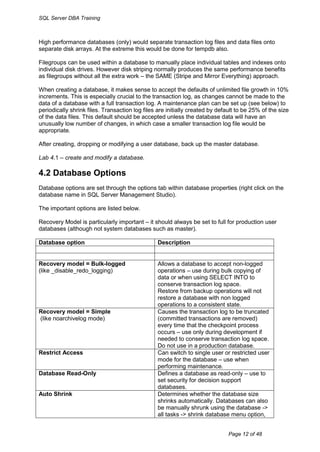 SQL Server DBA Training



High performance databases (only) would separate transaction log files and data files onto
separate disk arrays. At the extreme this would be done for tempdb also.

Filegroups can be used within a database to manually place individual tables and indexes onto
individual disk drives. However disk striping normally produces the same performance benefits
as filegroups without all the extra work – the SAME (Stripe and Mirror Everything) approach.

When creating a database, it makes sense to accept the defaults of unlimited file growth in 10%
increments. This is especially crucial to the transaction log, as changes cannot be made to the
data of a database with a full transaction log. A maintenance plan can be set up (see below) to
periodically shrink files. Transaction log files are initially created by default to be 25% of the size
of the data files. This default should be accepted unless the database data will have an
unusually low number of changes, in which case a smaller transaction log file would be
appropriate.

After creating, dropping or modifying a user database, back up the master database.

Lab 4.1 – create and modify a database.

4.2 Database Options
Database options are set through the options tab within database properties (right click on the
database name in SQL Server Management Studio).

The important options are listed below.

Recovery Model is particularly important – it should always be set to full for production user
databases (although not system databases such as master).

Database option                                  Description


Recovery model = Bulk-logged                     Allows a database to accept non-logged
(like _disable_redo_logging)                     operations – use during bulk copying of
                                                 data or when using SELECT INTO to
                                                 conserve transaction log space.
                                                 Restore from backup operations will not
                                                 restore a database with non logged
                                                 operations to a consistent state.
Recovery model = Simple                          Causes the transaction log to be truncated
(like noarchivelog mode)                         (committed transactions are removed)
                                                 every time that the checkpoint process
                                                 occurs – use only during development if
                                                 needed to conserve transaction log space.
                                                 Do not use in a production database.
Restrict Access                                  Can switch to single user or restricted user
                                                 mode for the database – use when
                                                 performing maintenance.
Database Read-Only                               Defines a database as read-only – use to
                                                 set security for decision support
                                                 databases.
Auto Shrink                                      Determines whether the database size
                                                 shrinks automatically. Databases can also
                                                 be manually shrunk using the database ->
                                                 all tasks -> shrink database menu option,


                                                                              Page 12 of 48
 