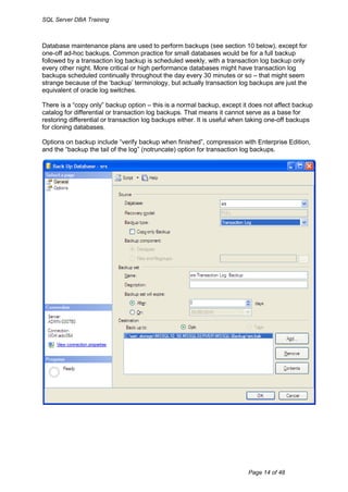 SQL Server DBA Training



Database maintenance plans are used to perform backups (see section 10 below), except for
one-off ad-hoc backups. Common practice for small databases would be for a full backup
followed by a transaction log backup is scheduled weekly, with a transaction log backup only
every other night. More critical or high performance databases might have transaction log
backups scheduled continually throughout the day every 30 minutes or so – that might seem
strange because of the „backup‟ terminology, but actually transaction log backups are just the
equivalent of oracle log switches.

There is a “copy only” backup option – this is a normal backup, except it does not affect backup
catalog for differential or transaction log backups. That means it cannot serve as a base for
restoring differential or transaction log backups either. It is useful when taking one-off backups
for cloning databases.

Options on backup include “verify backup when finished”, compression with Enterprise Edition,
and the “backup the tail of the log” (notruncate) option for transaction log backups.




                                                                          Page 14 of 48
 