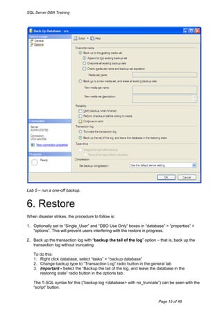 SQL Server DBA Training




Lab 5 – run a one-off backup.


6. Restore
When disaster strikes, the procedure to follow is:

1. Optionally set to “Single_User” and “DBO Use Only” boxes in “database” > “properties” >
   “options”. This will prevent users interfering with the restore in progress.

2. Back up the transaction log with “backup the tail of the log” option – that is, back up the
   transaction log without truncating.

   To do this:
   1. Right click database, select “tasks” > “backup database”
   2. Change backup type to “Transaction Log” radio button in the general tab
   3. Important - Select the “Backup the tail of the log, and leave the database in the
      restoring state” radio button in the options tab.

   The T-SQL syntax for this (“backup log <database> with no_truncate”) can be seen with the
   “script” button.


                                                                         Page 15 of 48
 