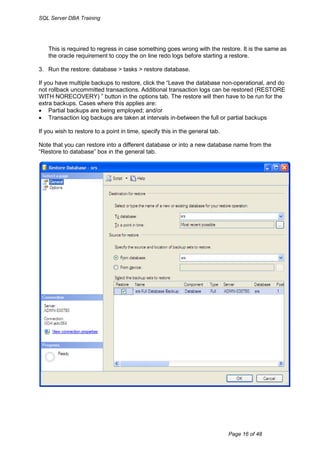 SQL Server DBA Training




    This is required to regress in case something goes wrong with the restore. It is the same as
    the oracle requirement to copy the on line redo logs before starting a restore.

3. Run the restore: database > tasks > restore database.

If you have multiple backups to restore, click the “Leave the database non-operational, and do
not rollback uncommitted transactions. Additional transaction logs can be restored (RESTORE
WITH NORECOVERY) ” button in the options tab. The restore will then have to be run for the
extra backups. Cases where this applies are:
 Partial backups are being employed; and/or
 Transaction log backups are taken at intervals in-between the full or partial backups

If you wish to restore to a point in time, specify this in the general tab.

Note that you can restore into a different database or into a new database name from the
“Restore to database” box in the general tab.




                                                                              Page 16 of 48
 
