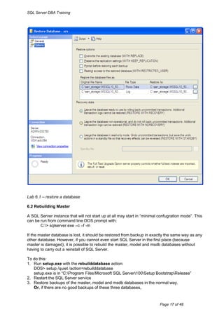 SQL Server DBA Training




Lab 6.1 – restore a database

6.2 Rebuilding Master

A SQL Server instance that will not start up at all may start in “minimal confugration mode”. This
can be run from command line DOS prompt with:
       C:> sqlserver.exe –c –f -m

If the master database is lost, it should be restored from backup in exactly the same way as any
other database. However, if you cannot even start SQL Server in the first place (because
master is damaged), it is possible to rebuild the master, model and msdb databases without
having to carry out a reinstall of SQL Server.

To do this:
1. Run setup.exe with the rebuilddatabase action:
   DOS> setup /quiet /action=rebuilddatabase
   setup.exe is in “C:Program FilesMicrosoft SQL Server100Setup BootstrapRelease”
2. Restart the SQL Server service
3. Restore backups of the master, model and msdb databases in the normal way.
   Or, if there are no good backups of these three databases,



                                                                          Page 17 of 48
 
