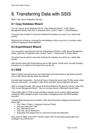 SQL Server DBA Training




8. Transferring Data with SSIS
SSIS = SQL Server Integration Services

8.1 Copy Database Wizard
You can copy an entire database with the “Copy Database Wizard”. In SQL Server
Management Studio, right click on database name, choose “Tasks” > “Copy Database”.

The wizard has an option to save and schedule the operation as a job for e.g. nightly data
transfer.

Restoring from a backup, choosing the new database name as you do so, is another useful
method of copying an entire database.

8.2 Export/Import Wizard
You can perform export/imports with the “Export/Import Wizard”. In SQL Server Management
Studio, right click on database name, choose “Tasks” > “Import Data” or “Export Data”.

The wizard has an option to save and schedule the operation as a job for e.g. nightly data
transfer.

Note that this works with Oracle data as well as SQL Server. Oracle client, normally including
tnsnames.ora, is needed on the server that runs the job.

8.3 SSIS
What in Oracle would be done by cron shell scripts and export/import or sql*loader would be
done in SQL Server with the above two methods.

Complex data manipulation – the kind of thing in Oracle that would need PL/SQL scripts rather
than just shell scripts – is handled in SQL Server with SQL Server Integration Services.

SSIS is managed through “SQL Server Business Intelligence Development Studio” rather than
“SQL Server Management Studio”. This is a cut down version of Microsoft Visual Studio.

Typical DBA tasks for SSIS include controlling releases of new versions SSIS packages,
scheduling SSIS packages as jobs or job steps, investigating errors with SSIS package
execution.

A simple SSIS package can be created in SQL Server Business Intelligence Development
Studio with:
     File > New > Project > Integration Services Project
     Add new “Data Flow Task”
     Add “ADO Net Source”
     Add “SQL Server Destination”
     Drag green flow diagram line to connect the source and destination.

Also useful for DBAs is the SSIS “Transfer Logins Task” to automate copying logins and
privileges to e.g. DR servers.




                                                                         Page 19 of 48
 