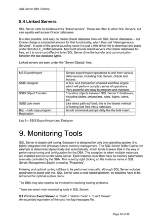 SQL Server DBA Training



8.4 Linked Servers
SQL Server calls its database links “linked servers”. These are often to other SQL Servers, but
can equally well access Oracle databases.

It is also possible, and easy, to create Oracle database links into SQL Server databases – but
Oracle charge a substantial amount for that functionality, which they call “Heterogeneous
Services”. In spite of the grand sounding name it is just a little driver file to download and place
under $ORACLE_HOME/network. Microsoft provide linked servers into Oracle databases for
free, so it is more cost effective to let SQL Server drive the transfer and communication
between the two database types.

Linked servers are seen under the “Server Objects” tree.


MS Export/Import                      Simple export/import operations to and from various
                                      data sources, including SQL Server, Oracle and
                                      Access.
SSIS Designer                         A 5GL GUI transaction-oriented workflow engine
                                      which will perform complex series of operations.
                                      Very powerful and easy to program and maintain.
SSIS Object Transfer                  Transfers objects between SQL Server 7 databases,
                                      including tables, procedures, rules, logins, users,
                                      etc.
SSIS bulk insert                      Like direct path sql*load, this is the fastest method
                                      of loading text files into a database.
Bcp – bulk copy program               An old command prompt utility like the bulk insert.
Replication

Lab 8 – SSIS Export/Import and Designer



9. Monitoring Tools
SQL Server is largely self tuning. Because it is designed for only one operating system, it is
tightly integrated into Windows Server memory management. The SQL Server Buffer Cache, for
example is determined dynamically and automatically, which tends to leave little in the way of
performance tuning and configuration for the DBA. The exception is when multiple instances
are installed and run on the same server. Each instance must then have its memory parameters
manually controlled by the DBA. This is set by right clicking on the instance name in SQL
Server Management Studio, choosing “Properties”.

Indexing and optimal coding still has to be performed manually, although SQL Server includes
good tools to assist with this. SQL Server uses a cost based optimizer, so statistics have to be
refreshed for optimal explain plans.

The DBA may also need to be involved in resolving locking problems.

There are seven main monitoring tools in SQL Server:

9.1 Windows Event Viewer in “Start” > “Admin Tools” > “Event Viewer”
An expanded equivalent of the unix /var/log/messages file.



                                                                            Page 20 of 48
 