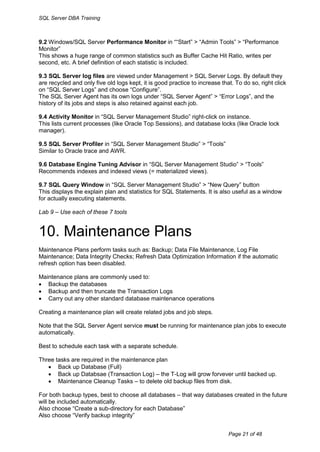SQL Server DBA Training



9.2 Windows/SQL Server Performance Monitor in ““Start” > “Admin Tools” > “Performance
Monitor”
This shows a huge range of common statistics such as Buffer Cache Hit Ratio, writes per
second, etc. A brief definition of each statistic is included.

9.3 SQL Server log files are viewed under Management > SQL Server Logs. By default they
are recycled and only five old logs kept, it is good practice to increase that. To do so, right click
on “SQL Server Logs” and choose “Configure”.
The SQL Server Agent has its own logs under “SQL Server Agent” > “Error Logs”, and the
history of its jobs and steps is also retained against each job.

9.4 Activity Monitor in “SQL Server Management Studio” right-click on instance.
This lists current processes (like Oracle Top Sessions), and database locks (like Oracle lock
manager).

9.5 SQL Server Profiler in “SQL Server Management Studio” > “Tools”
Similar to Oracle trace and AWR.

9.6 Database Engine Tuning Advisor in “SQL Server Management Studio” > “Tools”
Recommends indexes and indexed views (= materialized views).

9.7 SQL Query Window in “SQL Server Management Studio” > “New Query” button
This displays the explain plan and statistics for SQL Statements. It is also useful as a window
for actually executing statements.

Lab 9 – Use each of these 7 tools


10. Maintenance Plans
Maintenance Plans perform tasks such as: Backup; Data File Maintenance, Log File
Maintenance; Data Integrity Checks; Refresh Data Optimization Information if the automatic
refresh option has been disabled.

Maintenance plans are commonly used to:
 Backup the databases
 Backup and then truncate the Transaction Logs
 Carry out any other standard database maintenance operations

Creating a maintenance plan will create related jobs and job steps.

Note that the SQL Server Agent service must be running for maintenance plan jobs to execute
automatically.

Best to schedule each task with a separate schedule.

Three tasks are required in the maintenance plan
    Back up Database (Full)
    Back up Databsae (Transaction Log) – the T-Log will grow forvever until backed up.
    Maintenance Cleanup Tasks – to delete old backup files from disk.

For both backup types, best to choose all databases – that way databases created in the future
will be included automatically.
Also choose “Create a sub-directory for each Database”
Also choose “Verify backup integrity”


                                                                             Page 21 of 48
 