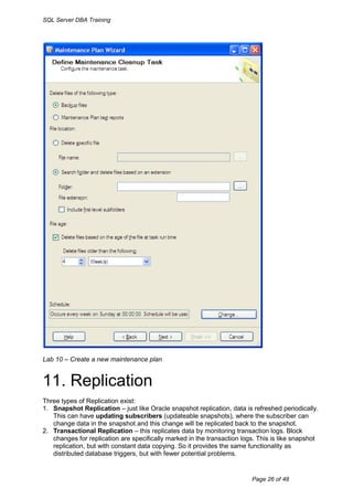 SQL Server DBA Training




Lab 10 – Create a new maintenance plan


11. Replication
Three types of Replication exist:
1. Snapshot Replication – just like Oracle snapshot replication, data is refreshed periodically.
   This can have updating subscribers (updateable snapshots), where the subscriber can
   change data in the snapshot and this change will be replicated back to the snapshot.
2. Transactional Replication – this replicates data by monitoring transaction logs. Block
   changes for replication are specifically marked in the transaction logs. This is like snapshot
   replication, but with constant data copying. So it provides the same functionality as
   distributed database triggers, but with fewer potential problems.


                                                                         Page 26 of 48
 
