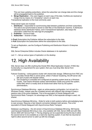 SQL Server DBA Training



   This can have updating subscribers, where the subscriber can change data and this change
   will be propagated back to the publisher.
3. Merge Replication – this uses triggers on each copy of the data. Conflicts are resolved at
   merge time by means of a “timestamp” column on each row.
Transactional replication is the most commonly used.

Three server types are involved:
1. Distributor – responsible for synchronizing data between publishers and their subscribers.
   The data to be synchronized is stored on disk files on the Distributor machine. A distribution
   database stores distribution history, and in transactional replication, also keeps the
   information culled from the redo logs for propagation.
2. Publisher – source of data
3. Subscriber – receiver of data

In Push Subscription the Publisher defines the subscription to the data.
In Pull Subscription the Subscribers define the subscriptions to the data.

To set up Replication, use the Configure Publishing and Distribution Wizard in Enterprise
Manager.

SQL Server Enterprise Edition includes Oracle databases in its replication.

Lab 11 – Set up various types of replication on the desktop.


12. High Availability
SQL Server does not offer anything like Oracle RAC (Real Application Cluster). If RAC-like
functionality is a requirement for your system, then you must drop SQL Server from
consideration.

Failover Clustering – active-passive cluster with shared disk storage. Differences from RAC are:
    1. (crucially) Oracle RAC is active-active, while in Failover Clustering, the DR server sits
       idle and unused until disaster strikes.
    2. The Clustering is controlled and configured at operating system level as a Windows
       Cluster. That means Windows system administrators create and control the system,
       unlike RAC which is mostly done at Oracle level rather than by OS system
       administrators.

Synchronous Database Mirroring – again an active-passive confugration, but not part of a
Windows Cluster, instead uses two unrelated servers with different disk storage to keep a
passive copy of the active database. This is the equivalent of Oracle Dataguard with
Synchronous Redo Transport. An advantage over RAC is that separate storage is used, not
shared.

Asynchronous Database Mirroring – Waits for write to both systems before acknowledging back
to user process. Requires a fast network connection between both servers, This is the
equivalent of Oracle Dataguard with Asynchronous Redo Transport.

Database Log Shipping – the old version of Asynchronous Database Mirroring. Still heavily
used because Database Mirroring is new, only available with SQL Server 2008 and with SQL
Server 2005 with Service Pack 1. The log shipping can be suspended during the day to allow
the second server to be available as a read only reporting system. It can then be resumed at
night to allow second server to catch up with live changes.



                                                                             Page 27 of 48
 