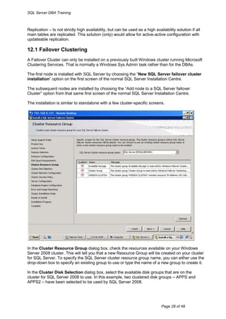 SQL Server DBA Training



Replication – Is not strictly high availability, but can be used as a high availability solution if all
main tables are replicated. This solution (only) would allow for active-active configuration with
updateable replication.

12.1 Failover Clustering
A Failover Cluster can only be installed on a previously built Windows cluster running Microsoft
Clustering Services. That is normally a Windows Sys Admin task rather than for the DBAs.

The first node is installed with SQL Server by choosing the “New SQL Server failover cluster
installation” option on the first screen of the normal SQL Server Installation Centre.

The subsequent nodes are installed by choosing the “Add node to a SQL Server failover
Cluster” option from that same first screen of the normal SQL Server Installation Centre.

The installation is similar to standalone with a few cluster-specific screens.




In the Cluster Resource Group dialog box, check the resources available on your Windows
Server 2008 cluster. This will tell you that a new Resource Group will be created on your cluster
for SQL Server. To specify the SQL Server cluster resource group name, you can either use the
drop-down box to specify an existing group to use or type the name of a new group to create it.

In the Cluster Disk Selection dialog box, select the available disk groups that are on the
cluster for SQL Server 2008 to use. In this example, two clustered disk groups – APPS and
APPS2 – have been selected to be used by SQL Server 2008.




                                                                               Page 28 of 48
 
