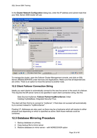 SQL Server DBA Training



In the Cluster Network Configuration dialog box, enter the IP address and subnet mask that
your SQL Server 2008 cluster will use.




To manage the cluster, open the Failover Cluster Management console, and click on SQL
Server (MSSQLSERVER) under Services and Applications. Make sure that all dependencies
are online. There is an option to move the service to another node.

12.2 Client Failover Connection String
Ideally you want clients to automatically connect to the new live server in the event of a failover.
This requires the DR server name to be specified in each client connection string, like this:

       Data Source=myServer; Failover Partner=myMirrorServer; Initial
       Catalog=myDataBase; Integrated Security=True;

The client will then first try to connect to “myServer”, if that does not succeed will automatically
try to connect instead to “myMirrorServer”.

Floating I.P. Addresses are also used, so there may be a hostname which will resolve to either
physical host depending on which is specified as active. Both those methods could be
combined.

12.3 Database Mirroring Procedure
   1. Backup database on primary
   2. Copy backup file to mirror server
   3. Restore database on mirror server – with NORECOVER option

                                                                             Page 30 of 48
 