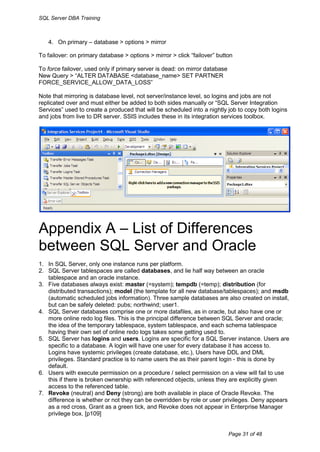SQL Server DBA Training



   4. On primary – database > options > mirror

To failover: on primary database > options > mirror > click “failover” button

To force failover, used only if primary server is dead: on mirror database
New Query > “ALTER DATABASE <database_name> SET PARTNER
FORCE_SERVICE_ALLOW_DATA_LOSS”

Note that mirroring is database level, not server/instance level, so logins and jobs are not
replicated over and must either be added to both sides manually or “SQL Server Integration
Services” used to create a produced that will be scheduled into a nightly job to copy both logins
and jobs from live to DR server. SSIS includes these in its integration services toolbox.




Appendix A – List of Differences
between SQL Server and Oracle
1. In SQL Server, only one instance runs per platform.
2. SQL Server tablespaces are called databases, and lie half way between an oracle
   tablespace and an oracle instance.
3. Five databases always exist: master (=system); tempdb (=temp); distribution (for
   distributed transactions); model (the template for all new database/tablespaces); and msdb
   (automatic scheduled jobs information). Three sample databases are also created on install,
   but can be safely deleted: pubs; northwind; user1.
4. SQL Server databases comprise one or more datafiles, as in oracle, but also have one or
   more online redo log files. This is the principal difference between SQL Server and oracle;
   the idea of the temporary tablespace, system tablespace, and each schema tablespace
   having their own set of online redo logs takes some getting used to.
5. SQL Server has logins and users. Logins are specific for a SQL Server instance. Users are
   specific to a database. A login will have one user for every database it has access to.
   Logins have systemic privileges (create database, etc.), Users have DDL and DML
   privileges. Standard practice is to name users the as their parent login - this is done by
   default.
6. Users with execute permission on a procedure / select permission on a view will fail to use
   this if there is broken ownership with referenced objects, unless they are explicitly given
   access to the referenced table.
7. Revoke (neutral) and Deny (strong) are both available in place of Oracle Revoke. The
   difference is whether or not they can be overridden by role or user privileges. Deny appears
   as a red cross, Grant as a green tick, and Revoke does not appear in Enterprise Manager
   privilege box. [p109]


                                                                             Page 31 of 48
 