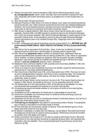 SQL Server DBA Training



8. Objects can have their schema changed in SQL Server without being rebuilt, using
    sp_changeobjectowner object, owner. But SQL has to be rewritten to specify the right
    user, especially with broken ownership chains, so probably this is more trouble than it is
    worth.
9. SQL Server does not have synonyms.
10. Standard Practice on SQL Server is to have all objects, even views and stored procedures,
    owned by the dbo user. Other schemas would tend to have their own database/tablespace.
    However, this is just standard practice, and does not have to be followed. But problems
    could arise be with lack of synonyms and broken ownership chains.
11. SQL Syntax is slightly different. SQL Server books online has full syntax with a search
    capability. However DDL and DBA operations should be done by the Enterprise Manager
    GUI, which has wizards available. SQL Server Enterprise Manager is vastly superior to the
    equivalent Oracle GUIs. A few operations cannot be done through Enterprise Manager:
    Column permissions have to be modified through SQL; Filegroups have to be created
    through SQL.
12. In DDL, whitespace and special characters must be covered with []. E.g.: REVOKE ALL ON
    [order details] FROM PUBLIC; DENY CREATE DATABASE TO Eva, [CorporateErikB],
    Ivan.
13. SQL Server has its equivalent of v$ and dba_ views. It also has a collection of system
    stored procedures which return v$ information or actually perform system DDL.
14. SQL Server has application roles in addition to standard roles. Application roles are
    password identified while standard roles are always enabled for a user. When an application
    role is enabled, no other privileges are apparent, with the exception of public privileges.
    Application roles would typically be enabled and disabled through a VB front end script.
    Syntax is: exec sp_setapprole 'approle_name', 'password'
15. Databases have a primary datafile (*.mdf), possibly some secondary datafiles (*.ndf); and
    one or more on line redo log files (*.ldf).
16. There is no reason to give a database more than one datafile, except for backup/recovery
    streamlining for very large database/tablespaces.
17. SQL Server has a fixed block size of 8k, and a fixed extent size of 64k. This may not mean
    an end to defragmentation requests, since there is still a reorganise utility. The reorganise
    utility can be scheduled to run after backup, and does hot reorgs. Small tables can,
    apparently, share an extent.
18. Rows cannot span blocks, so the maximum row size is 8k. This means chaining does not
    happen in SQL Server, but problems will occur if a row physically cannot fit into 8k.
19. The default size of on line redo log files is 25% of the total size of all datafiles. It is also
    recommended that autoextend be switched on on online redo log files.
20. A maintenance wizard will decide whether or not to grow or shrink on line redo log files,
    among other things.
21. Autoextend can be in extensions of a fixed size or a percentage of current size.
22. Autoshrink is available, but recommend that it is switched off and shrinking is done by
    maintenance jobs after backups.
23. Databases can be dbo use only (in development phase) (=restricted session); and can be in
    single user mode (when doing restores, etc.).
24. Truncate log on checkpoint is equivalent to noarchivelog mode in Oracle. Truncating the
    log on backup is equivalent to archivelog mode in Oracle.
25. On line redo logs are not archived, except on backup. They will therefore grow to much
    larger sizes than oracle On line redo logs.
26. By default, a database is created with one filegroup, named default. Microsoft recommend
    that filegroups should only be used for backup purposes. Performance should be handled
    by striping, even with tables and indexes.
27. Unlike our practice with Oracle on NT, but like our practice with Oracle on Sun: Microsoft
    recommend on line redo log files should be on separate physical disks, with separate disk
    controllers, from the datafiles. This is recommended both for performance and for fault
    tolerance. [p160]



                                                                           Page 32 of 48
 