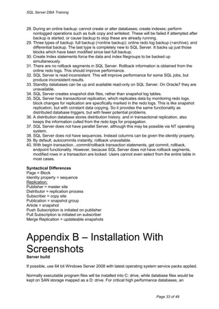 SQL Server DBA Training



28. During an online backup: cannot create or alter databases; create indexes; perform
    nonlogged operations such as bulk copy and writetext. These will be failed if attempted after
    backup is started, or cause backup to stop these are already running.
29. Three types of backup: full backup (=online backup); online redo log backup (=archive); and
    differential backup. The last type is completely new to SQL Server. It backs up just those
    blocks which have been modified since last full backup.
30. Create Index statements force the data and index filegroups to be backed up
    simultaneously.
31. There are no rollback segments in SQL Server. Rollback information is obtained from the
    online redo logs. This should improve performance.
32. SQL Server is read inconsistent. This will improve performance for some SQL jobs, but
    produce inconsistent results.
33. Standby databases can be up and available read-only on SQL Server. On Oracle7 they are
    unavailable.
34. SQL Server creates snapshot disk files, rather than snapshot log tables.
35. SQL Server has transactional replication, which replicates data by monitoring redo logs.
    block changes for replication are specifically marked in the redo logs. This is like snapshot
    replication, but with constant data copying. So it provides the same functionality as
    distributed database triggers, but with fewer potential problems.
36. A distribution database stores distribution history, and in transactional replication, also
    keeps the information culled from the redo logs for propagation.
37. SQL Server does not have parallel Server, although this may be possible via NT operating
    system.
38. SQL Server does not have sequences. Instead columns can be given the identity property.
39. By default, autocommits instantly, rollback unavailable.
40. With begin transaction...commit/rollback transaction statements, get commit, rollback,
    endpoint functionality. However, because SQL Server does not have rollback segments,
    modified rows in a transaction are locked. Users cannot even select from the entire table in
    most cases.

Syntactical Differences
Page = Block
Identity property = sequence
Replication:
Publisher = master site
Distributor = replication process
Subscriber = copy site
Publication = snapshot group
Article = snapshot
Push Subscription is initiated on publisher
Pull Subscription is initiated on subscriber
Merge Replication = updateable snapshots



Appendix B – Installation With
Screenshots
Server build

If possible, use 64 bit Windows Server 2008 with latest operating system service packs applied.

Normally executable program files will be installed into C: drive, while database files would be
kept on SAN storage mapped as a D: drive. For critical high performance databases, an



                                                                          Page 33 of 48
 