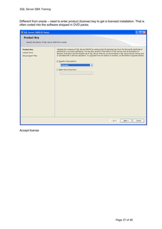 SQL Server DBA Training



Different from oracle – need to enter product (license) key to get a licensed installation. That is
often coded into the software shipped in DVD packs.




Accept license




                                                                            Page 37 of 48
 
