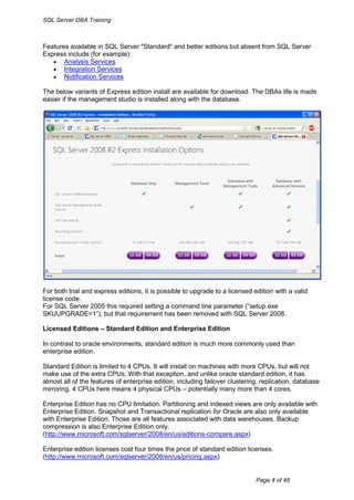 SQL Server DBA Training



Features available in SQL Server "Standard" and better editions but absent from SQL Server
Express include (for example):
    Analysis Services
    Integration Services
    Notification Services

The below variants of Express edition install are available for download. The DBAs life is made
easier if the management studio is installed along with the database.




For both trial and express editions, it is possible to upgrade to a licensed edition with a valid
license code.
For SQL Server 2005 this required setting a command line parameter (“setup.exe
SKUUPGRADE=1”), but that requirement has been removed with SQL Server 2008.

Licensed Editions – Standard Edition and Enterprise Edition

In contrast to oracle environments, standard edition is much more commonly used than
enterprise edition.

Standard Edition is limited to 4 CPUs. It will install on machines with more CPUs, but will not
make use of the extra CPUs. With that exception, and unlike oracle standard edition, it has
almost all of the features of enterprise edition, including failover clustering, replication, database
mirroring. 4 CPUs here means 4 physical CPUs – potentially many more than 4 cores.

Enterprise Edition has no CPU limitation. Partitioning and indexed views are only available with
Enterprise Edition. Snapshot and Transactional replication for Oracle are also only available
with Enterprise Edition. Those are all features associated with data warehouses. Backup
compression is also Enterprise Edition only.
(http://www.microsoft.com/sqlserver/2008/en/us/editions-compare.aspx)

Enterprise edition licenses cost four times the price of standard edition licenses.
(http://www.microsoft.com/sqlserver/2008/en/us/pricing.aspx)


                                                                              Page 4 of 48
 