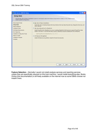 SQL Server DBA Training




Feature Selection – Normally I would not install analysis services and reporting services
unless they are specifically required on this host machine. I would install everything else. Books
Online (the documentation) is all freely available on the internet now so some DBAs choose not
install it here.




                                                                          Page 40 of 48
 