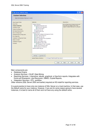 SQL Server DBA Training




Main components are
 Database Engine
 Analysis Services = OLAP, Data Mining
 Reporting Services = interactive, tabular, graphical, or free-form reports. Integrates with
   Excel and Sharepoint. Like Discoverer, OBIEE, Crystal Reports.
 Integration Services = ETL, workflow
Older versions (SQL Server 2005 and earlier) required an IIS install for reporting services.

It is good practice to have only one instance of SQL Server on a host machine. In that case, use
the default name for your instance. However, if you are for some reason going to have several
instances, it is best to name all of them and not have any using the default name.




                                                                          Page 41 of 48
 