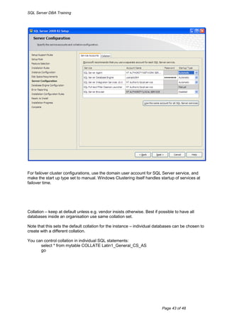 SQL Server DBA Training




For failover cluster configurations, use the domain user account for SQL Server service, and
make the start up type set to manual. Windows Clustering itself handles startup of services at
failover time.




Collation – keep at default unless e.g. vendor insists otherwise. Best if possible to have all
databases inside an organisation use same collation set.

Note that this sets the default collation for the instance – individual databases can be chosen to
create with a different collation.

You can control collation in individual SQL statements:
      select * from mytable COLLATE Latin1_General_CS_AS
      go




                                                                           Page 43 of 48
 