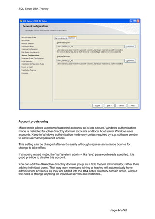 SQL Server DBA Training




Account provisioning

Mixed mode allows username/password accounts so is less secure. Windows authentication
mode is restricted to active directory domain accounts and local host server Windows user
accounts. Keep to Windows authentication mode only unless required by e.g. software vendor
to allow username/password access.

This setting can be changed afterwards easily, although requires an instance bounce for
change to take effect.

If choosing mixed mode, the “sa” (system admin = like „sys‟) password needs specified. It is
good practice to disable this account.

You can add the dba active directory domain group as a SQL Server administrator, rather than
adding individual users. That way team members joining or leaving will automatically have
administrator privileges as they are added into the dba active directory domain group, without
the need to change anything on individual servers and instances..




                                                                         Page 44 of 48
 